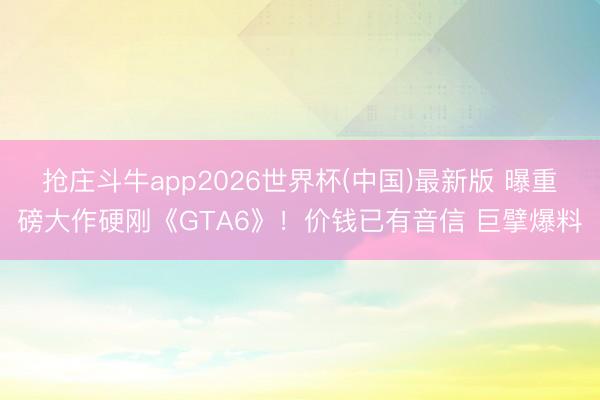 抢庄斗牛app2026世界杯(中国)最新版 曝重磅大作硬刚《GTA6》！价钱已有音信 巨擘爆料
