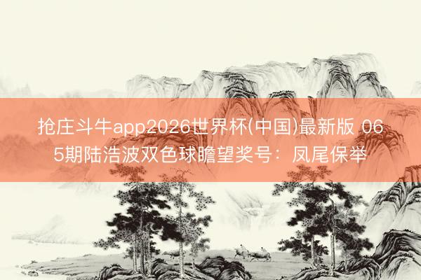 抢庄斗牛app2026世界杯(中国)最新版 065期陆浩波双色球瞻望奖号:凤尾保举
