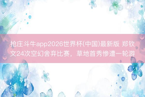 抢庄斗牛app2026世界杯(中国)最新版 郑钦文24次空幻舍弃比赛，草地首秀惨遭一轮游