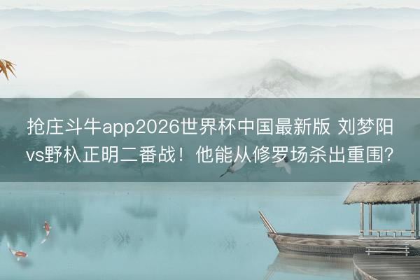 抢庄斗牛app2026世界杯中国最新版 刘梦阳vs野杁正明二番战！他能从修罗场杀出重围？
