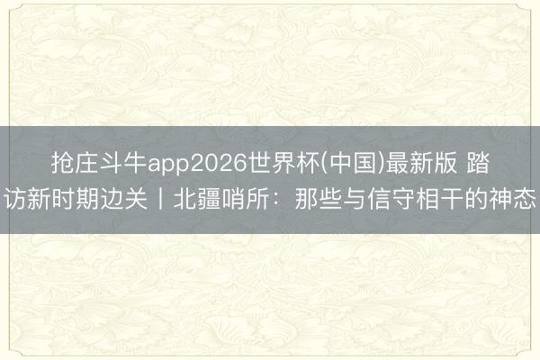 抢庄斗牛app2026世界杯(中国)最新版 踏访新时期边关丨北疆哨所:那些与信守相干的神态