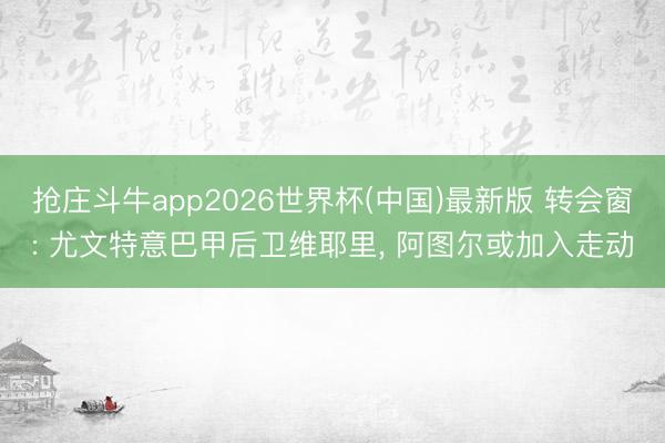抢庄斗牛app2026世界杯(中国)最新版 转会窗: 尤文特意巴甲后卫维耶里， 阿图尔或加入走动