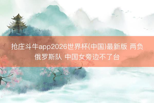 抢庄斗牛app2026世界杯(中国)最新版 两负俄罗斯队 中国女旁边不了台