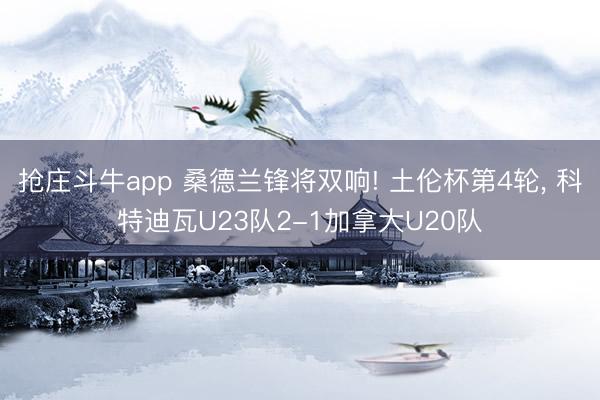 抢庄斗牛app 桑德兰锋将双响! 土伦杯第4轮， 科特迪瓦U23队2-1加拿大U20队