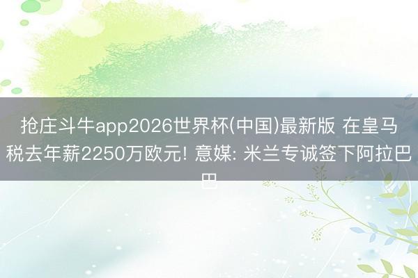 抢庄斗牛app2026世界杯(中国)最新版 在皇马税去年薪2250万欧元! 意媒: 米兰专诚签下阿拉巴