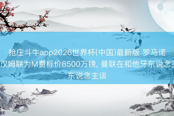 抢庄斗牛app2026世界杯(中国)最新版 罗马诺: 西汉姆联为M费标价8500万镑, 曼联在和他牙东说念主谈