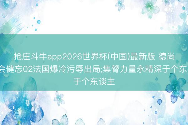 抢庄斗牛app2026世界杯(中国)最新版 德尚: 不会健忘02法国爆冷污辱出局;集膂力量永精深于个东谈主