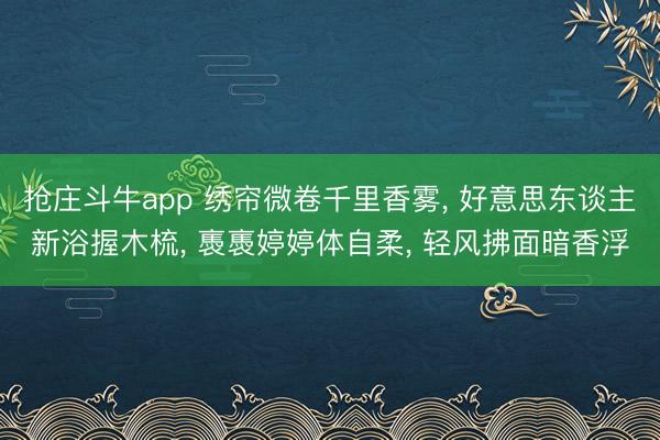 抢庄斗牛app 绣帘微卷千里香雾, 好意思东谈主新浴握木梳, 褭褭婷婷体自柔, 轻风拂面暗香浮