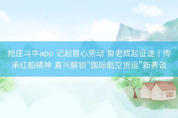 抢庄斗牛app 记起首心劳动 奋老成起征途丨传承红船精神 嘉兴解锁“国际航空货运”新赛谈