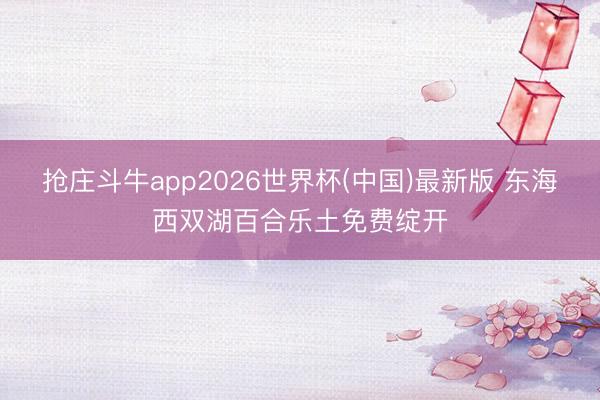抢庄斗牛app2026世界杯(中国)最新版 东海西双湖百合乐土免费绽开