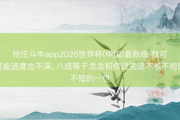 抢庄斗牛app2026世界杯(中国)最新版 我可爱你可能进度也不深, 八成等于念念和你过完这不长不短的一世