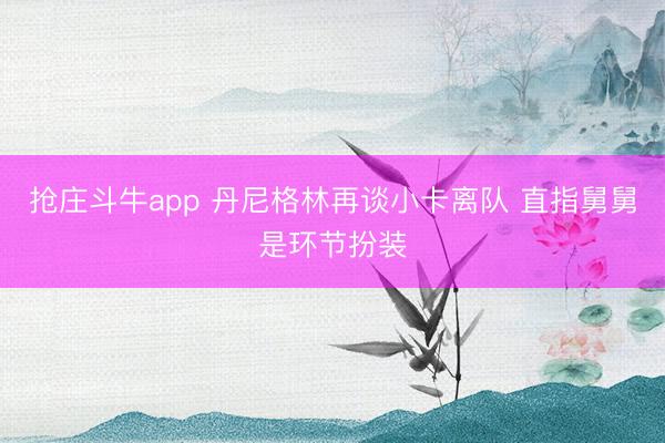 抢庄斗牛app 丹尼格林再谈小卡离队 直指舅舅是环节扮装