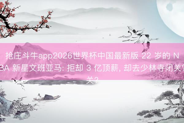 抢庄斗牛app2026世界杯中国最新版 22 岁的 NBA 新星文班亚马: 拒却 3 亿顶薪, 却去少林寺闭关?