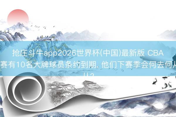 抢庄斗牛app2026世界杯(中国)最新版 CBA联赛有10名大牌球员条约到期， 他们下赛季会何去何从?