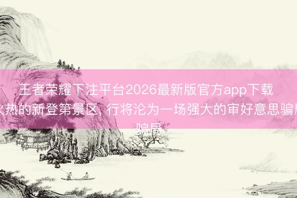 王者荣耀下注平台2026最新版官方app下载 火热的新登第景区, 行将沦为一场强大的审好意思骗局