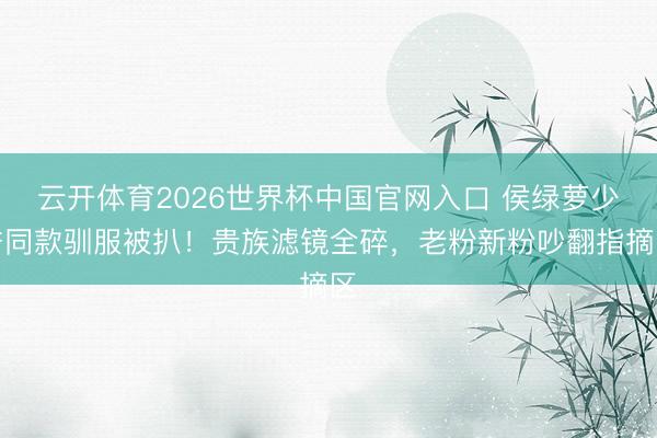 云开体育2026世界杯中国官网入口 侯绿萝少爷同款驯服被扒！贵族滤镜全碎，老粉新粉吵翻指摘区
