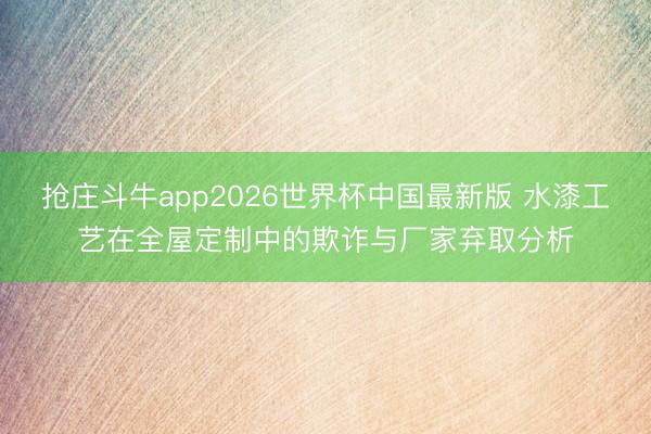 抢庄斗牛app2026世界杯中国最新版 水漆工艺在全屋定制中的欺诈与厂家弃取分析