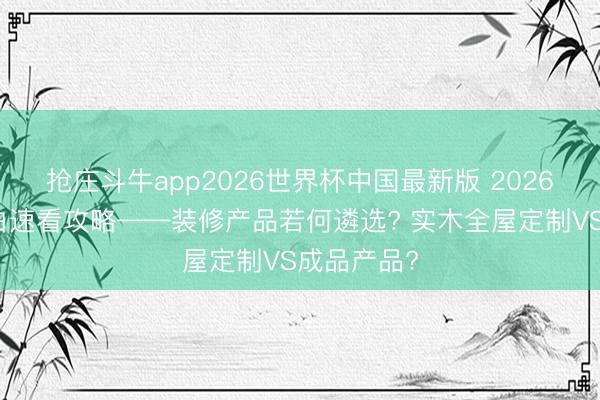 抢庄斗牛app2026世界杯中国最新版 2026年装修小白速看攻略——装修产品若何遴选? 实木全屋定制VS成品产品?