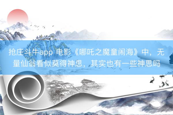 抢庄斗牛app 电影《哪吒之魔童闹海》中，无量仙翁看似莫得神思，其实也有一些神思吗
