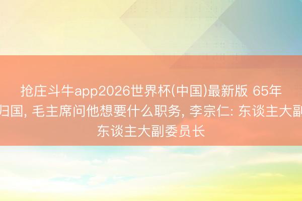 抢庄斗牛app2026世界杯(中国)最新版 65年李宗仁归国, 毛主席问他想要什么职务, 李宗仁: 东谈主大副委员长
