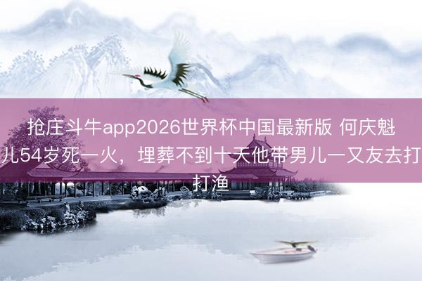 抢庄斗牛app2026世界杯中国最新版 何庆魁女儿54岁死一火，埋葬不到十天他带男儿一又友去打渔