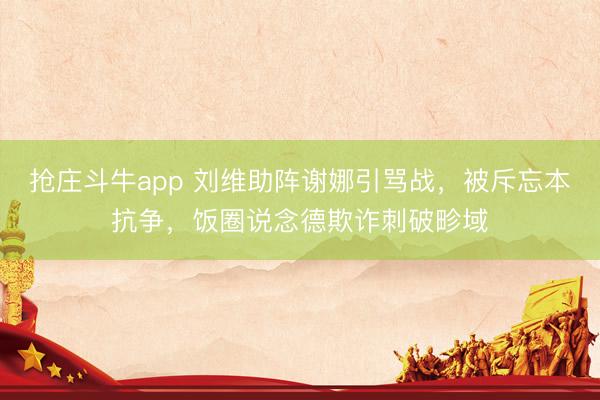 抢庄斗牛app 刘维助阵谢娜引骂战，被斥忘本抗争，饭圈说念德欺诈刺破畛域
