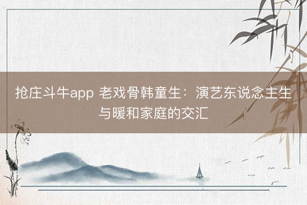 抢庄斗牛app 老戏骨韩童生：演艺东说念主生与暖和家庭的交汇