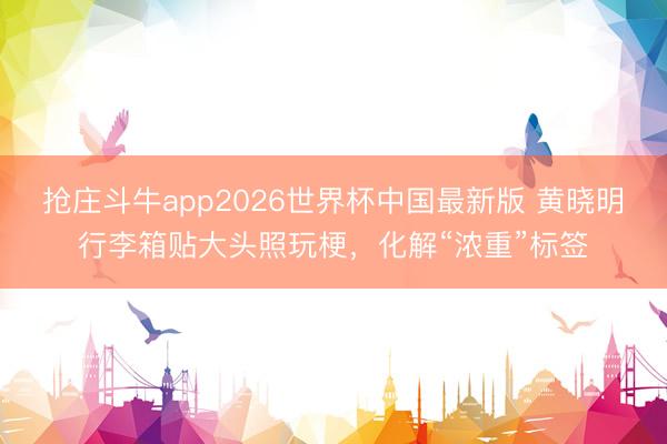 抢庄斗牛app2026世界杯中国最新版 黄晓明行李箱贴大头照玩梗，化解“浓重”标签