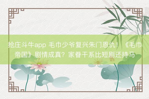 抢庄斗牛app 毛巾少爷复兴朱门恩仇！《毛巾帝国》剧情成真？家眷干系比短剧还持马
