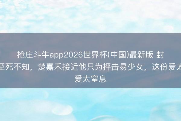 抢庄斗牛app2026世界杯(中国)最新版 封潇潇至死不知,楚嘉禾接近他只为抨击易少女,这份爱太窒息