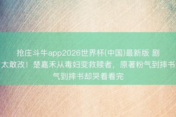 抢庄斗牛app2026世界杯(中国)最新版 剧版《主角》太敢改！楚嘉禾从毒妇变救赎者，原著粉气到摔书却哭着看完