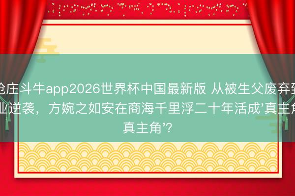 抢庄斗牛app2026世界杯中国最新版 从被生父废弃到创业逆袭，方婉之如安在商海千里浮二十年活成'真主角'？