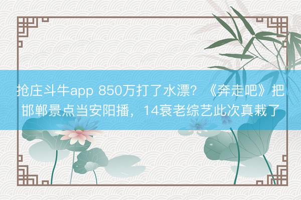 抢庄斗牛app 850万打了水漂？《奔走吧》把邯郸景点当安阳播，14衰老综艺此次真栽了
