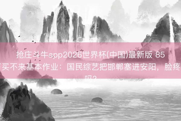 抢庄斗牛app2026世界杯(中国)最新版 850万买不来基本作业：国民综艺把邯郸塞进安阳，脸疼吗？
