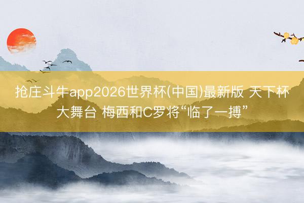 抢庄斗牛app2026世界杯(中国)最新版 天下杯大舞台 梅西和C罗将“临了一搏”