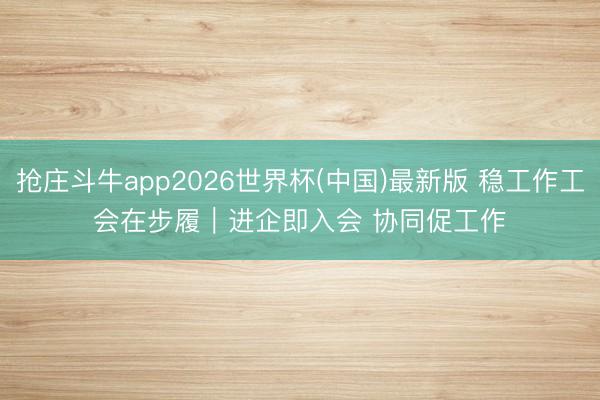 抢庄斗牛app2026世界杯(中国)最新版 稳工作工会在步履｜进企即入会 协同促工作