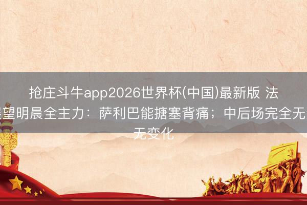 抢庄斗牛app2026世界杯(中国)最新版 法国展望明晨全主力：萨利巴能搪塞背痛；中后场完全无变化