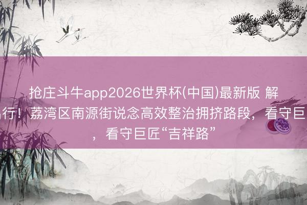 抢庄斗牛app2026世界杯(中国)最新版 解民忧、畅出行!荔湾区南源街说念高效整治拥挤路段,看守巨匠“吉祥路”