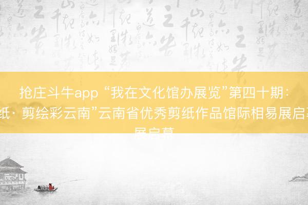 抢庄斗牛app “我在文化馆办展览”第四十期：“纸· 剪绘彩云南”云南省优秀剪纸作品馆际相易展启幕