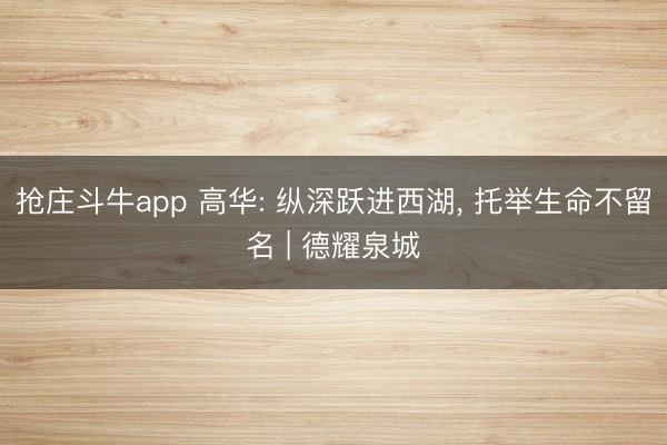 抢庄斗牛app 高华: 纵深跃进西湖， 托举生命不留名 | 德耀泉城