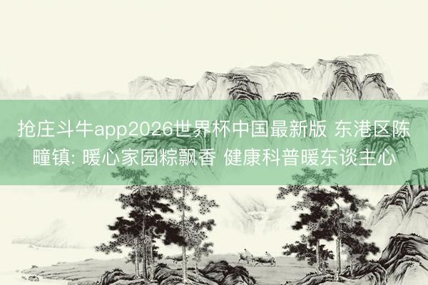抢庄斗牛app2026世界杯中国最新版 东港区陈疃镇: 暖心家园粽飘香 健康科普暖东谈主心