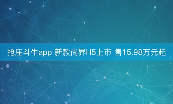抢庄斗牛app 新款尚界H5上市 售15.98万元起